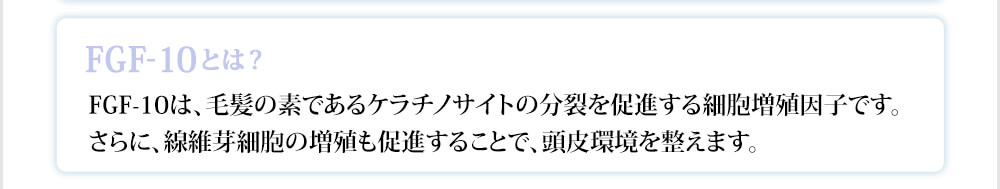 FGF-10は、毛髪の素であるケラチノサイトの分裂を促進する細胞増殖因子です。さらに、線維芽細胞の増殖も促進することで、頭皮環境を整えます。