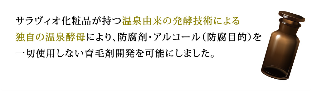 サラヴィオ化粧品が持つ温泉由来の発酵技術による独自の温泉酵母により、防腐剤・アルコール（防腐目的）を一切使用しない育毛剤開発を可能にしました。