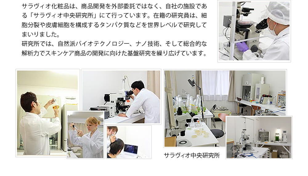 サラヴィオ化粧品は、商品開発を外部委託ではなく、自社の施設である「サラヴィオ中央研究所」にて行っています。在籍の研究員は、細胞分裂や皮膚細胞を構成するタンパク質などを世界レベルで研究してまいりました。研究所では、自然派バイオテクノロジー、ナノ技術、そして総合的な解析力でスキンケア商品の開発に向けた基盤研究を繰り広げています。