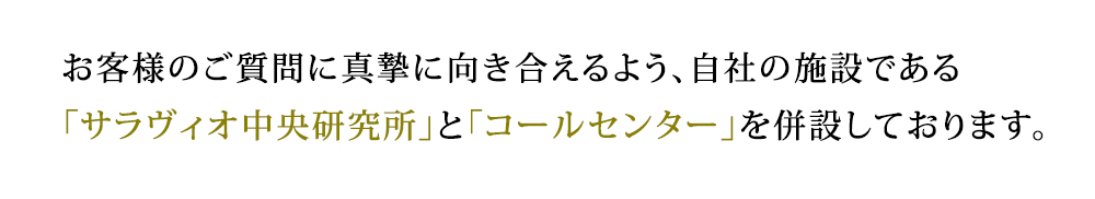 サラヴィオ化粧品は、お客様のご質問に真摯に向き合えるよう、自社の施設である「サラヴィオ中央研究所」と「コールセンター」を併設しております。 