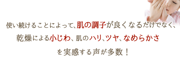使い続けることによって、肌の調子が良くなるだけでなく、乾燥による小じわ、ハリ、ツヤ、なめらかさを実感する声が多数！