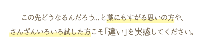 「この先どうなるのだろう…」と藁にもすがる思いの方やさんざん色々試した方こそ「違い」を実感してください。