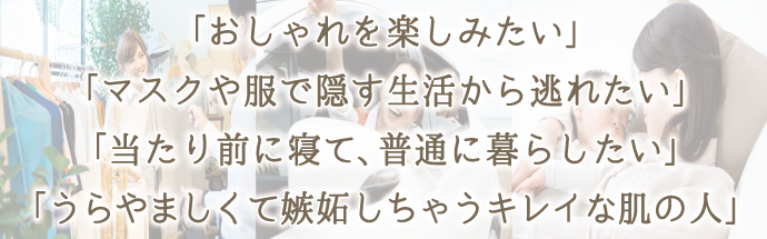 「オシャレを楽しみたい」「マスクや服で隠す生活から逃れたい」「当たり前に寝て、普通にくらしたい」「うらやましくて嫉妬しちゃうキレイな肌の人」