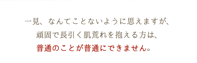 一見、なんてことないように思えますが、頑固で長引く肌荒れを抱える方は、普通のことが普通にできません。