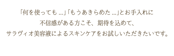 色々試したけど…と諦めている方・お手入れに不信感がある方こそ、サラヴィオ美容液をお試しいただきたいです。