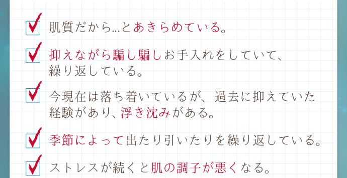 「季節によって出たり引いたりを繰り返している」「今現在は落ち着いているが、過去に抑えていた経験があり、
浮き沈みがある。」「抑えながら騙し騙しお手入れをしていて、繰り返している」「肌質だから...とあきらめている」