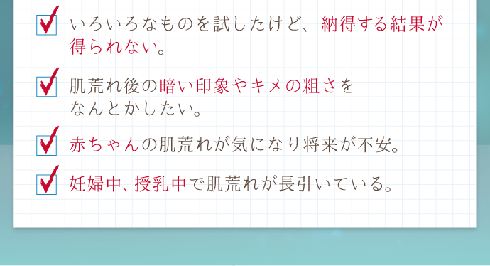 「妊婦中、授乳中で肌荒れが長引いている」「赤ちゃんの肌荒れが気になり将来が不安」「肌荒れ後の暗い印象やキメの粗さをなんとかしたい」「いろいろなものを試したけど、納得する結果が得られない。ストレスが続くと肌の調子が悪くなる」
