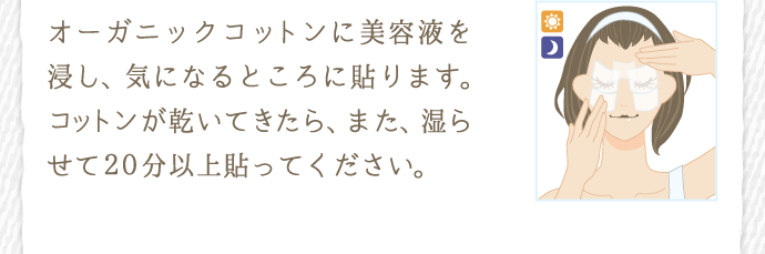 オーガニックコットンに美容液を浸し、気になるところに貼ります。コットンが乾いてきたら、また湿らせて20分以上貼ってください。