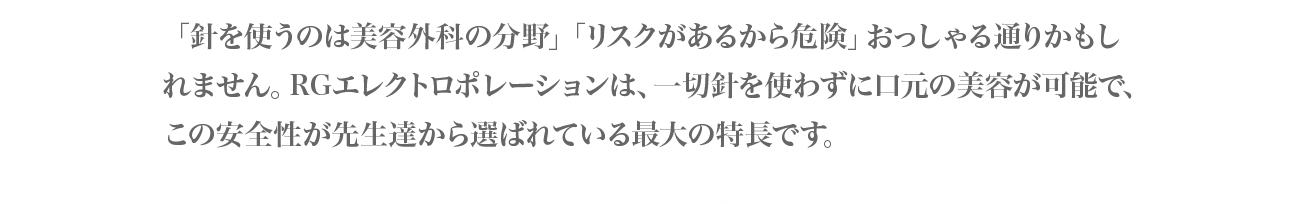 針を扱うのは美容外科の分野。リスクがあるから危険、おっしゃる通りかもしれません。RGエレクトロポレーションは、一切針を使わずに口元の美容が可能で、この安全性が先生達から選ばれている最大の特徴です。