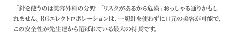 針を扱うのは美容外科の分野。リスクがあるから危険、おっしゃる通りかもしれません。RGエレクトロポレーションは、一切針を使わずに口元の美容が可能で、この安全性が先生達から選ばれている最大の特徴です。