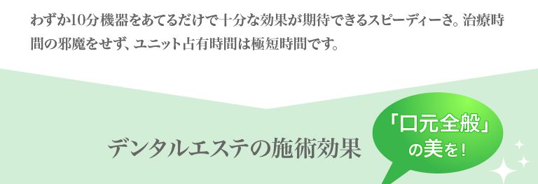 わずか10分機器をあてるだけで十分な効果が期待できるスピーディーさ。治療時間の邪魔をせず、ユニット占有時間は極短時間です。