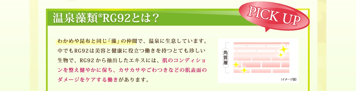 温泉藻類ＲＧ９２とは、ワカメや昆布とと同じ藻類の仲間で、RG92から抽出したエキスには肌のコンディションを整え健やかに保ち、カサカサやゴワつきなどの肌表面のダメージをケアする働きがあります。