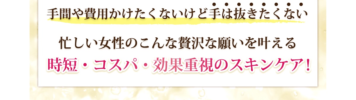 手間や費用をかけたくないけど手は抜きたくない。忙しい女性のこんな願いを叶える時短、コスパ、効果重視のスキンケア