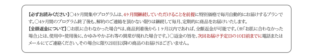 【必ずお読みください】◯4ヶ月間集中プログラムは、4ヶ月間継続していただけることを前提に特別価格で毎月自動的にお届けするプランです。◯4ヶ月間のプログラム終了後も、解約のご連絡を頂かない限りは継続して毎月、定期的に商品をお届けいたします。【全額返金について】◯お肌に合わなかった場合※は、商品到着後から１ヶ月以内であれば、全額返金が可能です。（※「お肌に合わなかった場合」とは、使用中・使用後に、かゆみやかぶれ等の異常が現れた場合です。）◯返金の旨を、次回お届け予定日の11日前までに電話またはメールにてご連絡熰noads.lnk