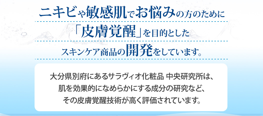 ニキビや敏感肌でお悩みの方のために「皮膚覚醒」を目的としたスキンケア商品の開発をしています。大分県別府にあるサラヴィオ化粧品 中央研究所は、肌を効果的になめらかにする成分の研究など、その皮膚覚醒技術が高く評価されています。