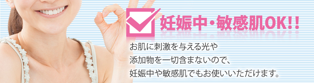 妊娠中・敏感肌OK！！お肌に刺激を与える光や添加物を一切含まないので、妊娠中や敏感肌でもお使いいただけます。