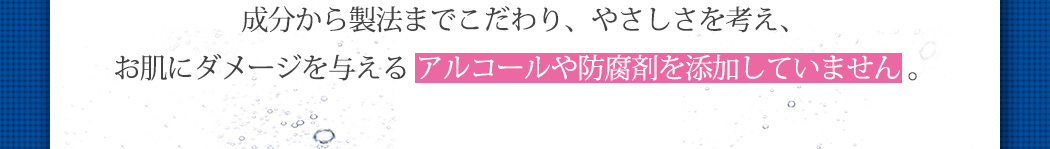 成分から製法までこだわり、やさしさを考え、お肌にダメージを与える アルコールや防腐剤を添加していません。