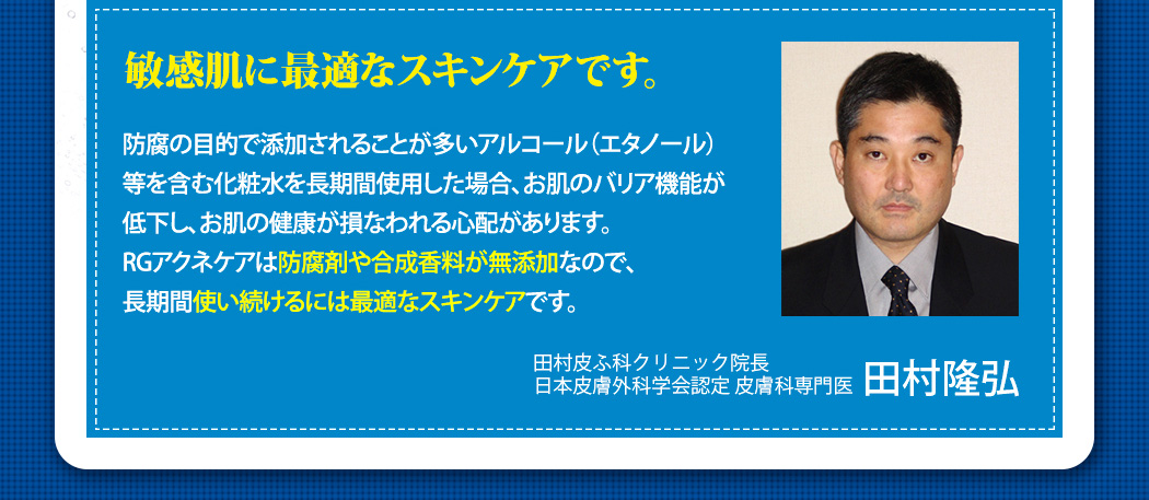 敏感肌に最適なスキンケアです。防腐の目的で添加されることが多いアルコール（エタノール）等を含む化粧水を長期間使用した場合、お肌のバリア機能が低下し、お肌の健康が損なわれる心配があります。RGアクネケアは防腐剤や合成香料が無添加なので、長期間使い続けるには最適なスキンケアです。田村皮ふ科クリニック院長,日本皮膚外科学会認定 皮膚科専門医,田村隆弘