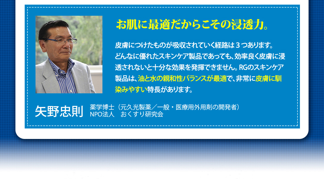 お肌に最適だからこその浸透力。皮膚につけたものが吸収されていく経路は３つあります。どんなに優れたスキンケア製品であっても、効率良く皮膚に浸透されないと十分な効果を発揮できません。RGのスキンケア製品は、油と水の親和性バランスが最適で、非常に皮膚に馴染みやすい特長があります。薬学博士（元久光製薬／一般・医療用外用剤の開発者）,
NPO法人　おくすり研究会,矢野忠則