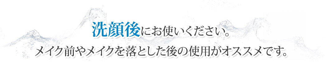 洗顔後にお使いください。メイク前やメイクを落とした後の使用がオススメです。