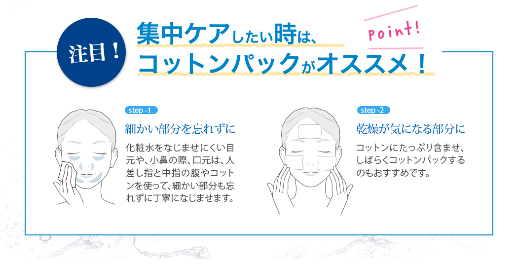 注目！　集中ケアしたい時は、コットンパックがオススメ！Step1 細かい部分を忘れずに　目元や、小鼻の際、口元は、人差し指と中指の腹やコットンを使って、細かい部分も忘れずに丁寧になじませます。Step2　乾燥が気になる部分に　コットンにたっぷり含ませ、しばらくコットンパックするのもオススメです。