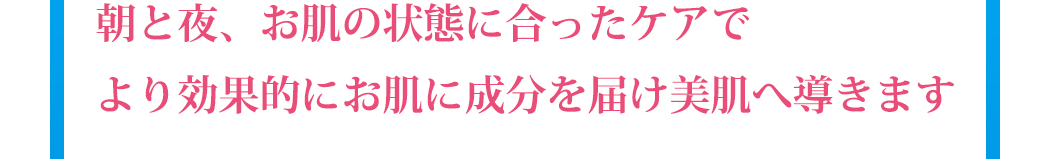 朝と夜、お肌の状態に合ったケアでより効果的にお肌に成分を届け美肌へ導きます