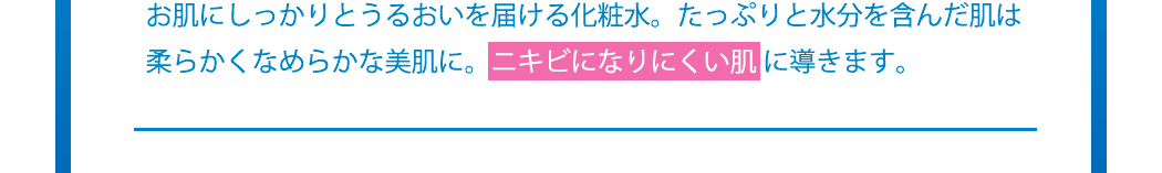 お肌にしっかりとうるおいを届ける化粧水。たっぷりと水分を含んだ肌は柔らかくなめらかな美肌に。ニキビになりにくい肌 に導きます。