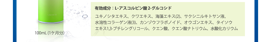 100mL (1ケ月分）　有効成分：Lｰアスコルビン酸 2-グルコシド、ユキノシタエキス、クワエキス、褐藻エキス(2)、サクシニルキトサン液、水溶性コラーゲン液(3)、カンゾウフラボノイド、オウゴンエキス、タイソウエキス1,3-ブチレングリコール、クエン酸、クエン酸ナトリウム、水酸化カリウム