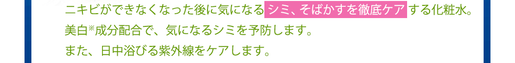 ニキビができなくなった後に気になる シミ、そばかすを徹底ケア する化粧水。美白※成分配合で、気になるシミを予防します。また、日中浴びる紫外線をケアします。