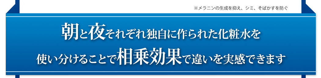 ※メラニンの生成を抑え、シミ、そばかすを防ぐ朝と夜それぞれ独自に作られた化粧水を使い分けることで相乗効果で違いを実感できます