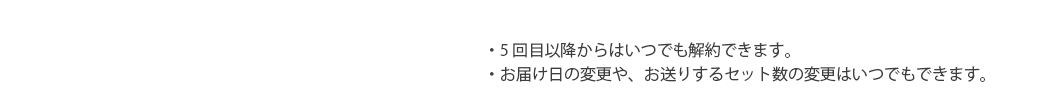 ・5回目以降からはいつでも解約できます。・お届け日の変更や、お送りするセット数の変更はいつでもできます。