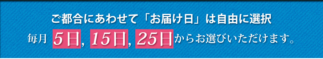 ご都合にあわせて「お届け日」は自由に選択毎月5日, 15日, 25日からお選びいただけます。