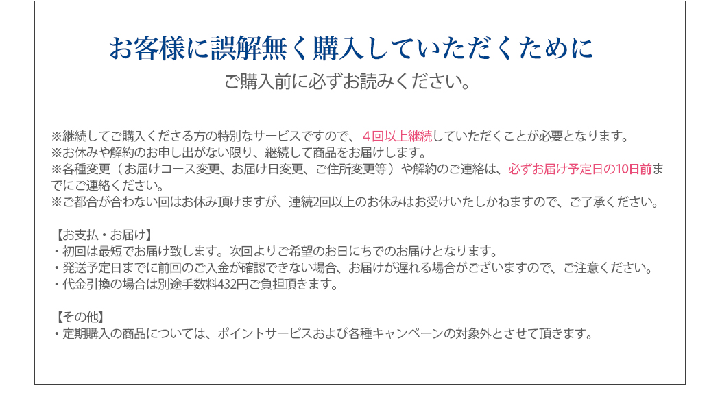 お客様に誤解無く購入していただくために
ご購入前に必ずお読みください。
※継続してご購入くださる方の特別なサービスですので、４回以上継続していただくことが必要となります。
※お休みや解約のお申し出がない限り、継続して商品をお届けします。
※各種変更（ お届けコース変更、お届け日変更、ご住所変更等 ）や解約のご連絡は、必ずお届け予定日の10日前までにご連絡ください。
※ご都合が合わない回はお休み頂けますが、連続2回以上のお休みはお受けいたしかねますので、ご了承ください。
【お支払・お届け】
・初回は最短でお届け致します。次回よりご希望のお日にちでのお届けとなります。
・発送予定日までに前回のご入金が確認できない場合、お届けが遅れる場合がございますので、ご注意ください。
・代金引換の場合は別途手数料432円ご負担頂きます。
【その他】
・定期購入の商品については、ポイントサービスおよび各種キャンペーンの対象外とさせて頂きます。