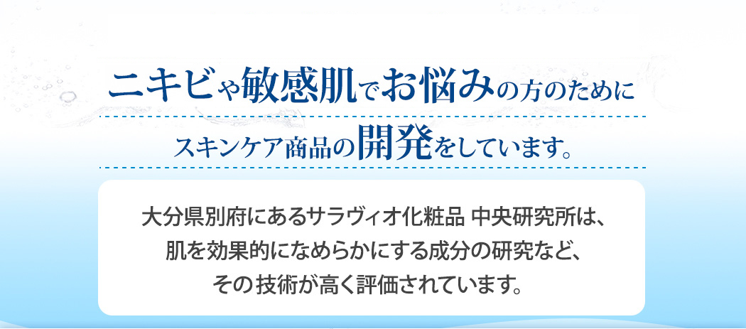 ニキビや敏感肌でお悩みの方のために「皮膚覚醒」を目的としたスキンケア商品の開発をしています。大分県別府にあるサラヴィオ化粧品 中央研究所は、肌を効果的になめらかにする成分の研究など、その皮膚覚醒技術が高く評価されています。