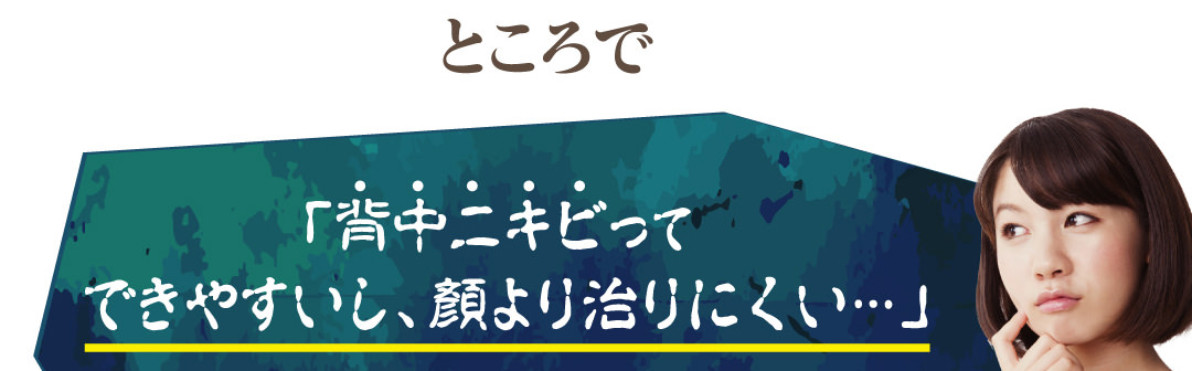 ところで、「背中ニキビってできやすいし、顔より治りにくい…」
