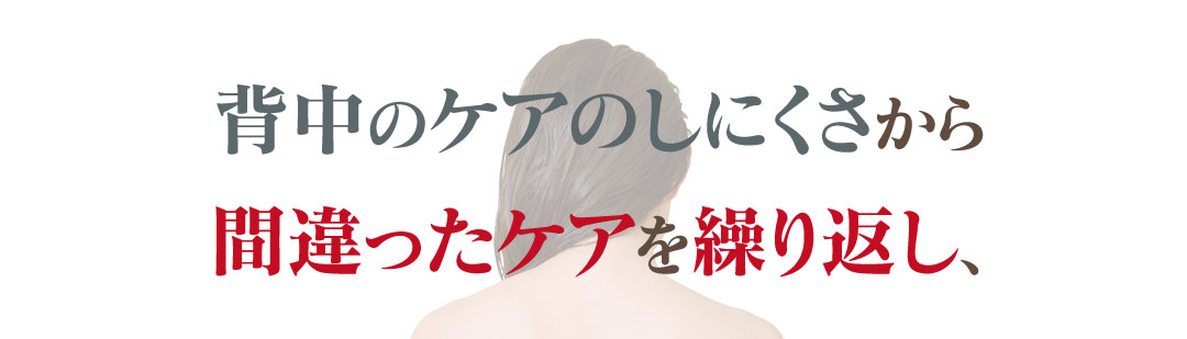 それは、背中のケアのしにくさから間違ったケアを繰り返し