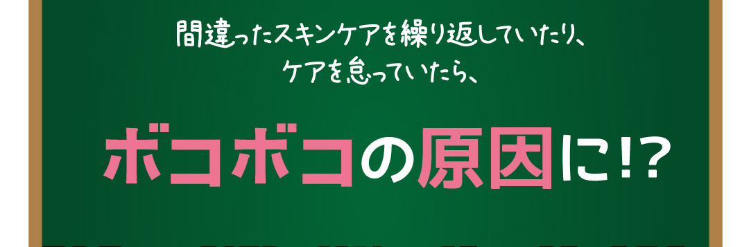 間違ったスキンケアを繰り返していたり、ケアを怠っていたら、ボコボコの原因になります。