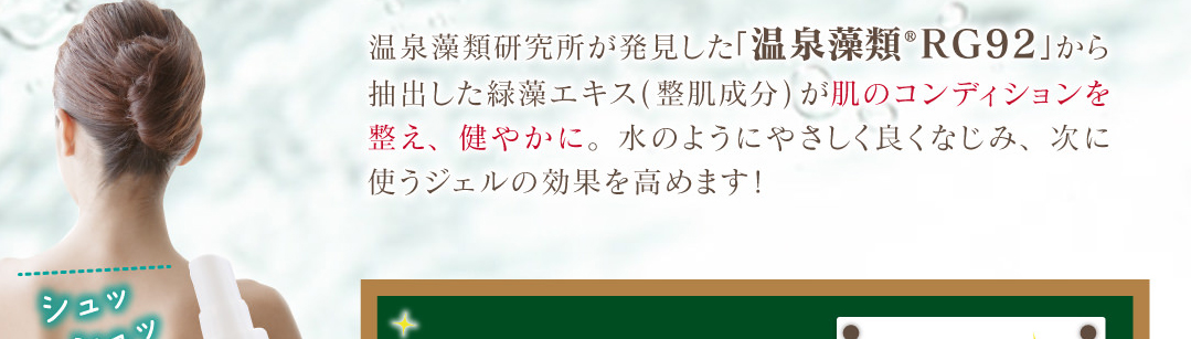 温泉藻類研究所が発見した「温泉藻類®RG92」から抽出した緑藻エキスが肌コンディションを整え、健やかに。水のようにやさしく良くなじみ、次に使うアイテムの効果を高めます！