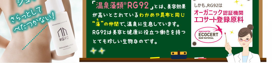「温泉藻類®RG92」とは美容効果が高いとされているわかめや昆布と同じ「藻」の仲間で温泉に生息しています。RG92は、美容と健康に役立つとても珍しい生物なのです。しかも、RG92はオーガニック認証機関エコサート登録原料です。