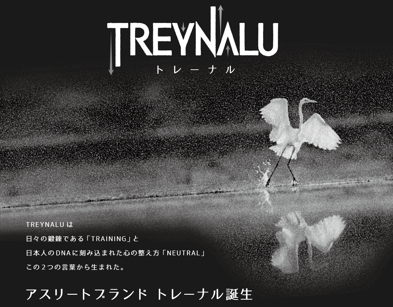 TREYNALU　トレーナルは日々の鍛錬である「トレーニング」と日本人のDNAに刻み込まれた心の整え方「ニュートラル」この二つの言葉から生まれた。　アスリートブランド　トレーナル誕生