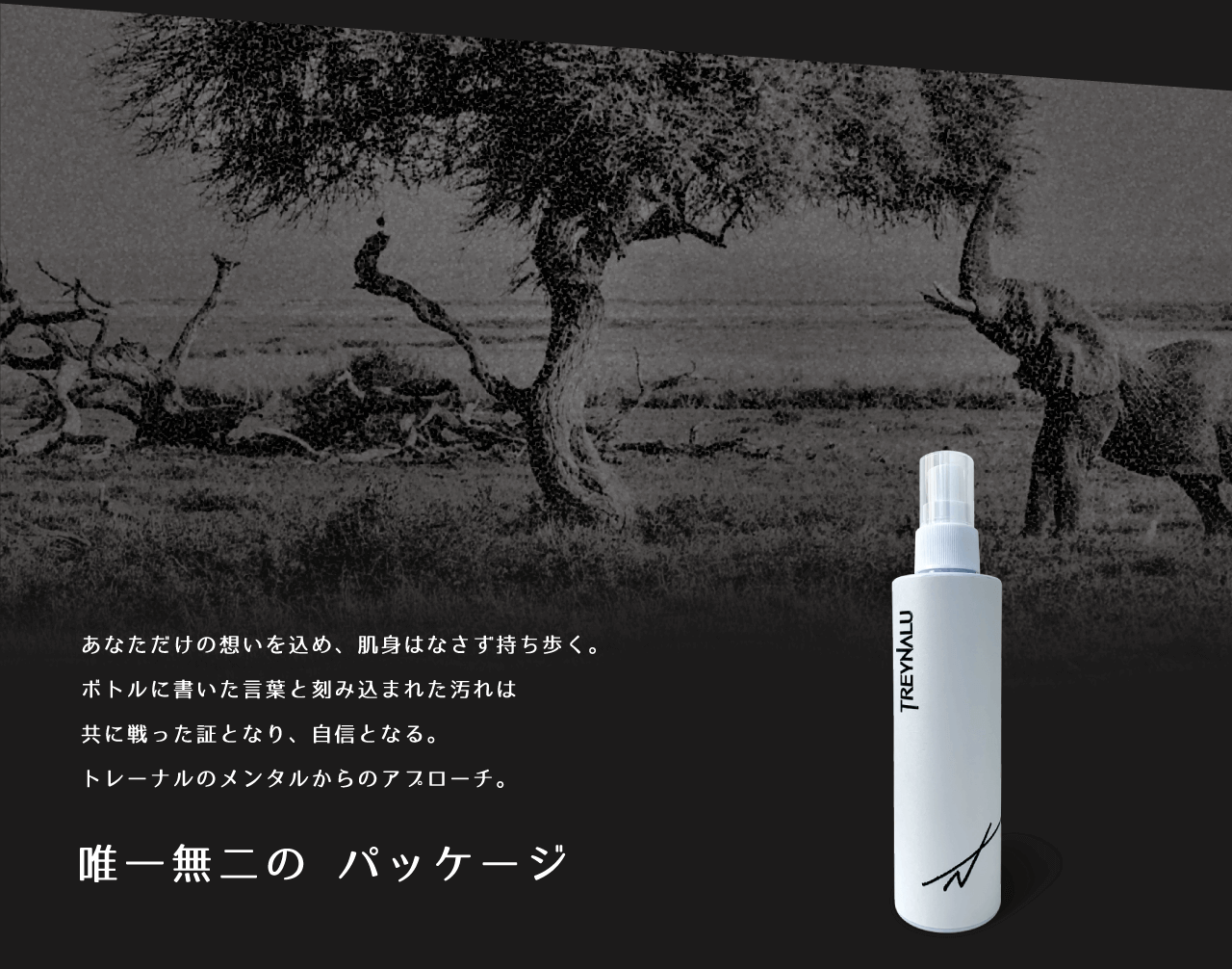 あなただけの想いを込め、肌身はなさず持ち歩く。ボトルに書いた言葉と刻み込まれた汚れは共に戦った証となり、自信となる。トレーナルのメンタルからのアプローチ。　唯一無二のパッケージ