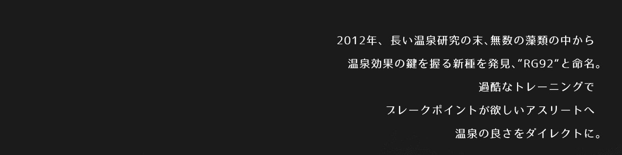2012年、長い温泉研究の末、無数の藻類の中から温泉効果の鍵を握る新種を発見、”RG92”と命名。　過酷なトレーニングでブレークポイントが欲しいアスリートへ温泉の良さをダイレクトに。